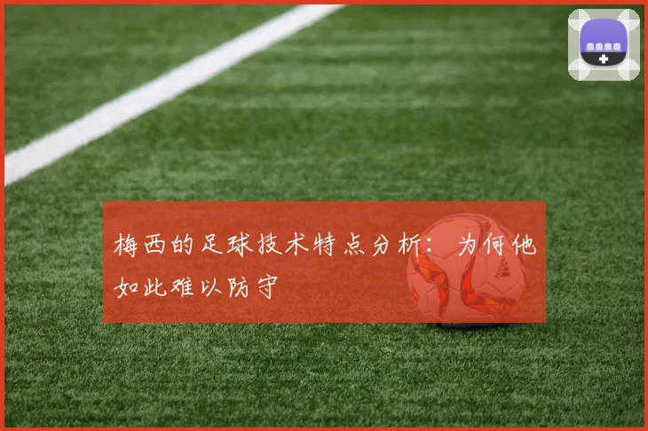 梅西的足球技术特点分析：为何他如此难以防守