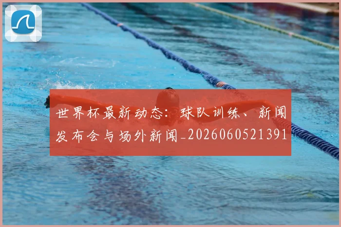 世界杯最新动态:球队训练、新闻发布会与场外新闻_20260605213914
