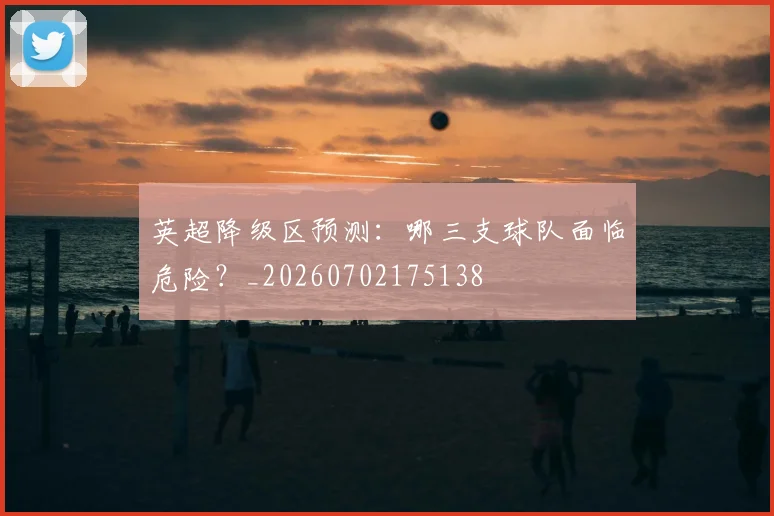 英超降级区预测：哪三支球队面临危险？_20260702175138