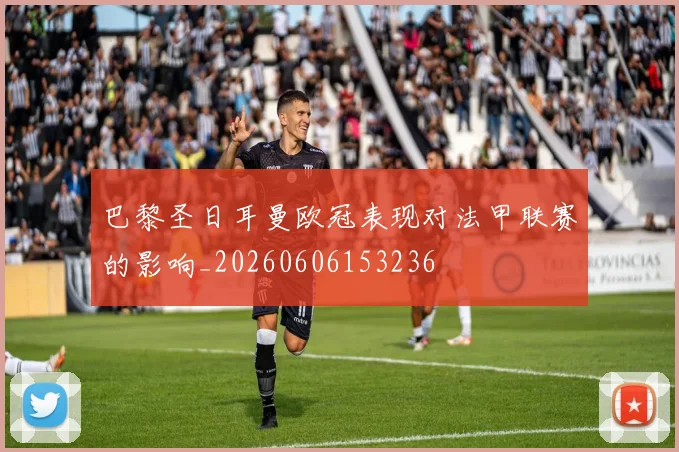 巴黎圣日耳曼欧冠表现对法甲联赛的影响_20260606153236