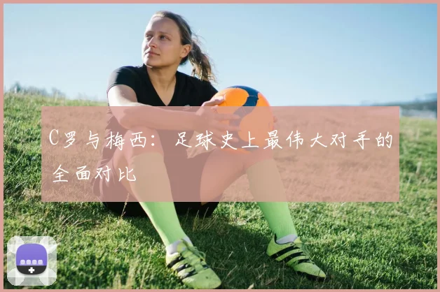 C罗与梅西:足球史上最伟大对手的全面对比