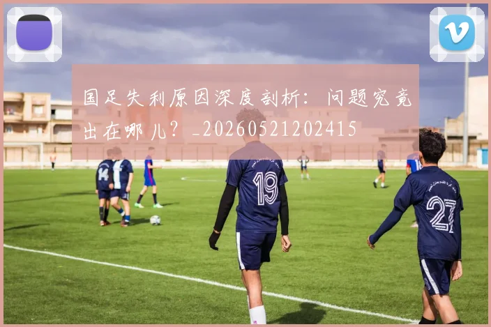 国足失利原因深度剖析：问题究竟出在哪儿？_20260521202415
