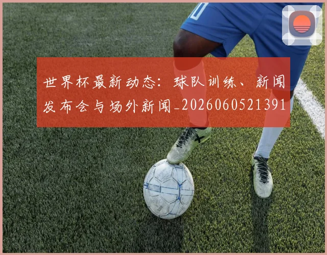 世界杯最新动态：球队训练、新闻发布会与场外新闻_20260605213914
