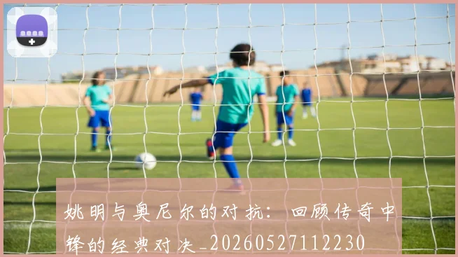 姚明与奥尼尔的对抗：回顾传奇中锋的经典对决_20260527112230