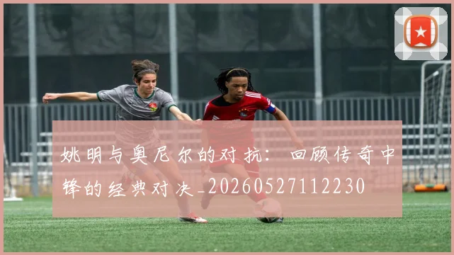 姚明与奥尼尔的对抗：回顾传奇中锋的经典对决_20260527112230